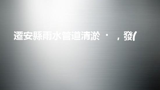 遷安縣雨水管道清淤，發(fā)現(xiàn)驚人秘密！